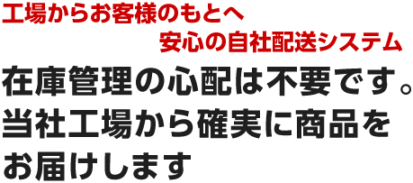 工場からお客様のもとへ安心の自社配送システム　在庫管理の心配は不要です。当社工場から確実に商品をお届けします。