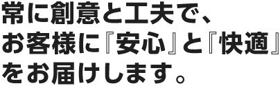 常に創意と工夫で、お客様に『安心』と『快適』をお届けします。